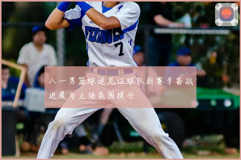 八一男篮球迷见证球队新赛季备战进展与主场氛围提升