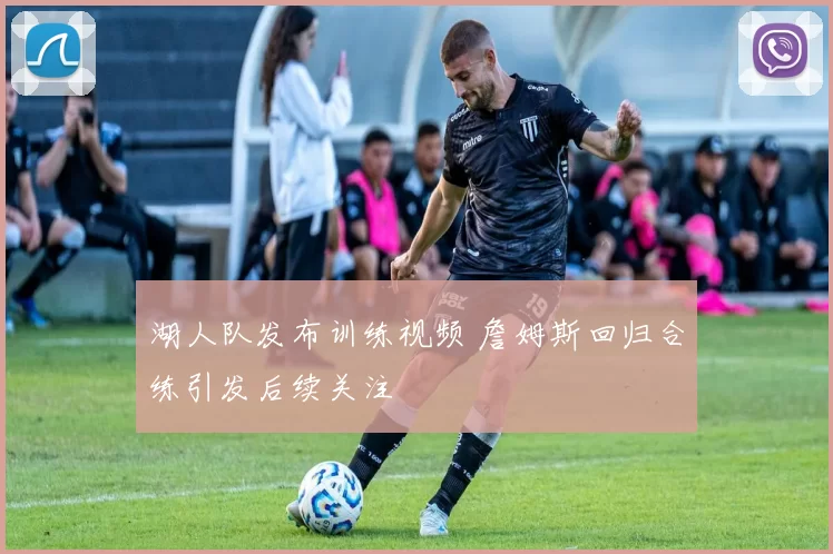 湖人队发布训练视频 詹姆斯回归合练引发后续关注