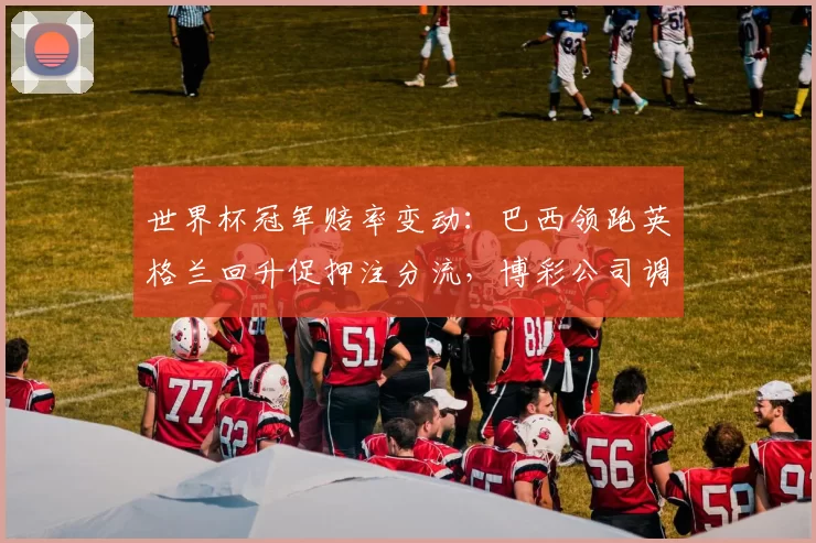 世界杯冠军赔率变动：巴西领跑英格兰回升促押注分流，博彩公司调整赔率