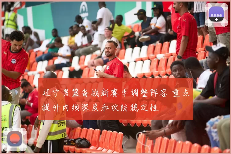 辽宁男篮备战新赛季调整阵容 重点提升内线深度和攻防稳定性