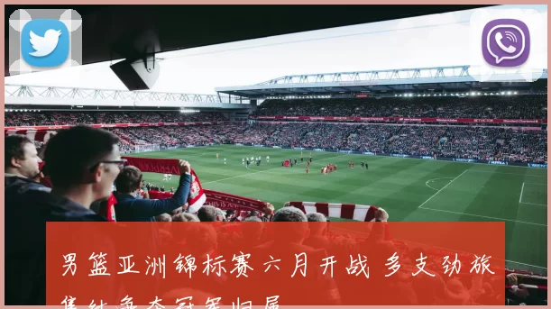 男篮亚洲锦标赛六月开战 多支劲旅集结争夺冠军归属