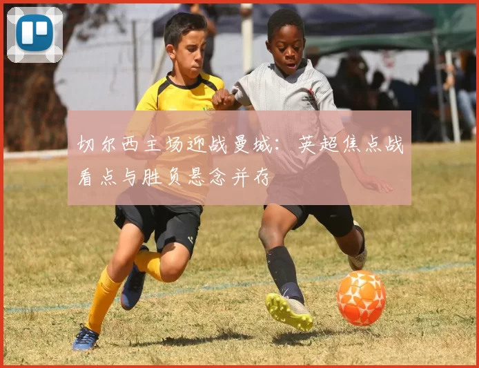 切尔西主场迎战曼城:英超焦点战看点与胜负悬念并存