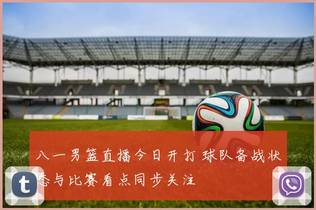 八一男篮直播今日开打 球队备战状态与比赛看点同步关注