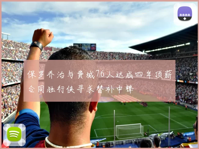 保罗乔治与费城76人达成四年顶薪合同独行侠寻求替补中锋