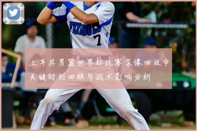 土耳其男篮世界杯比赛录像回放中关键时刻回顾与战术影响分析