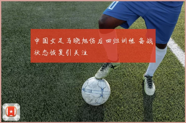 中国女足马晓旭伤后回归训练 备战状态恢复引关注