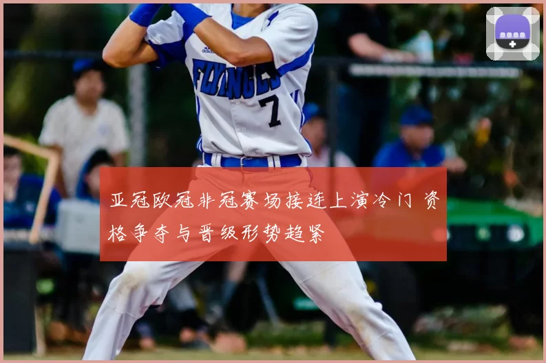 亚冠欧冠非冠赛场接连上演冷门 资格争夺与晋级形势趋紧