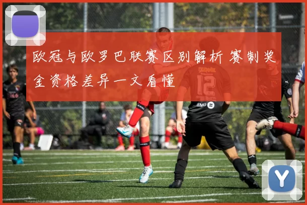 欧冠与欧罗巴联赛区别解析 赛制奖金资格差异一文看懂
