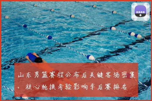 山东男篮赛程公布后关键客场密集，核心轮换考验影响季后赛排名