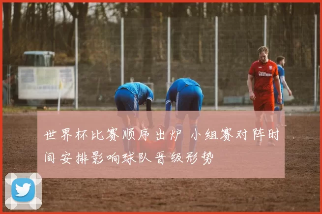 世界杯比赛顺序出炉 小组赛对阵时间安排影响球队晋级形势