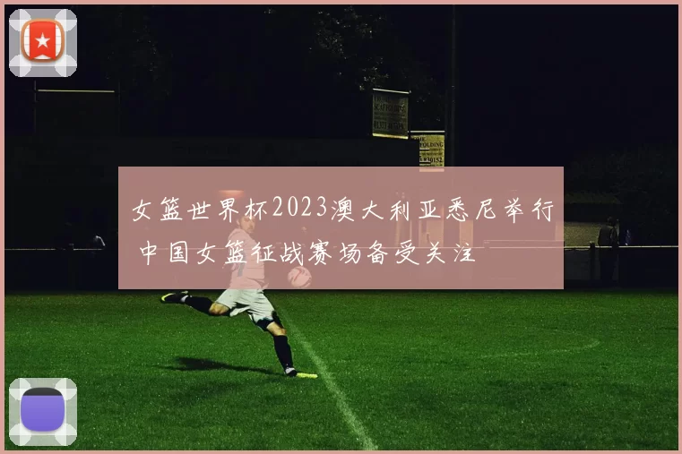 女篮世界杯2023澳大利亚悉尼举行 中国女篮征战赛场备受关注
