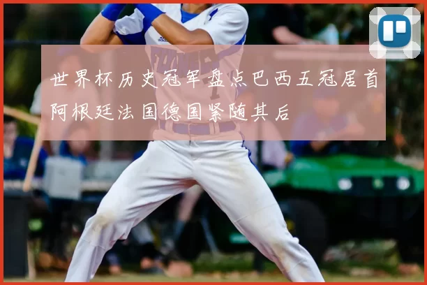 世界杯历史冠军盘点巴西五冠居首阿根廷法国德国紧随其后