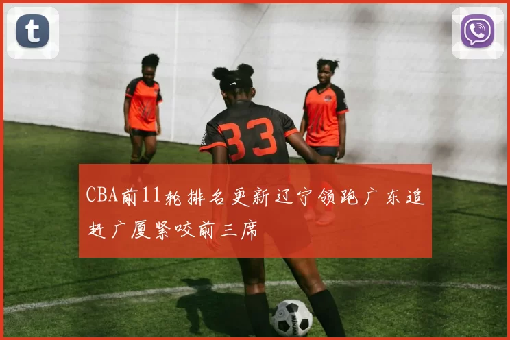 CBA前11轮排名更新辽宁领跑广东追赶广厦紧咬前三席