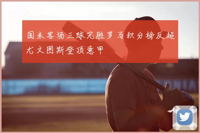 国米客场三球完胜罗马积分榜反超尤文图斯登顶意甲