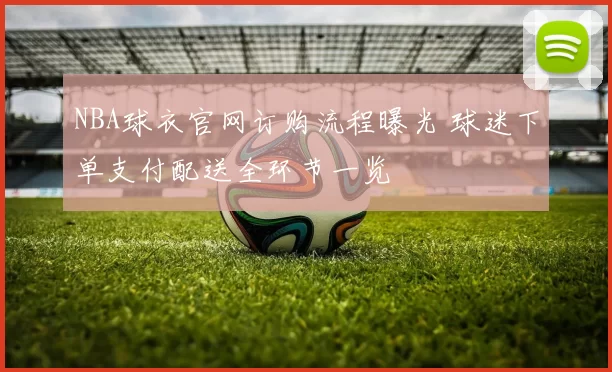 NBA球衣官网订购流程曝光 球迷下单支付配送全环节一览