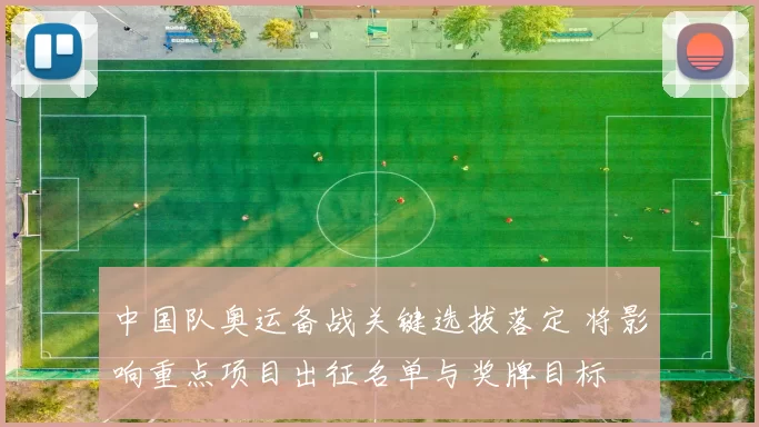 中国队奥运备战关键选拔落定 将影响重点项目出征名单与奖牌目标