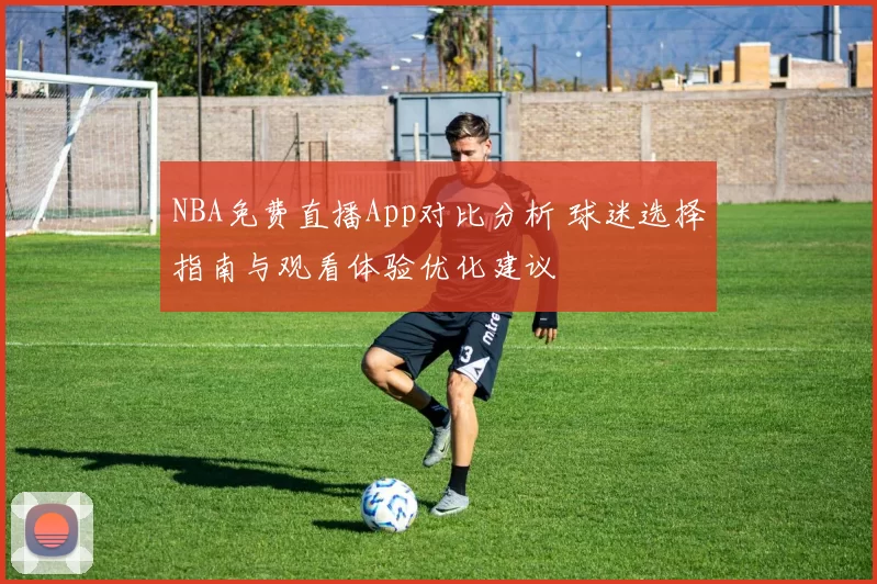 NBA免费直播App对比分析 球迷选择指南与观看体验优化建议