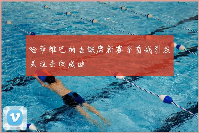 哈萨维巴纳吉缺席新赛季首战引发关注去向成谜