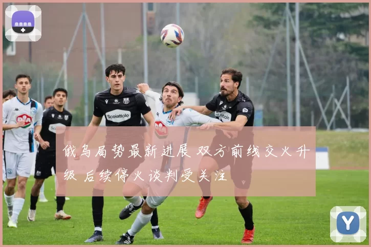 俄乌局势最新进展 双方前线交火升级 后续停火谈判受关注