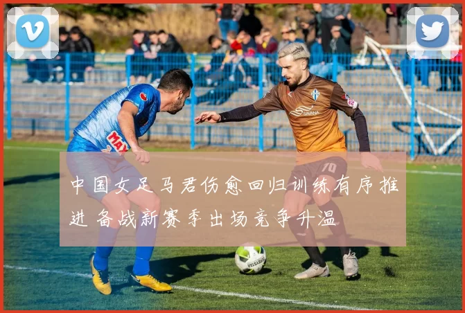 中国女足马君伤愈回归训练有序推进 备战新赛季出场竞争升温