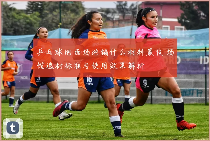 乒乓球地面场地铺什么材料最佳 场馆选材标准与使用效果解析