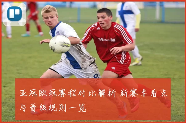 亚冠欧冠赛程对比解析 新赛季看点与晋级规则一览
