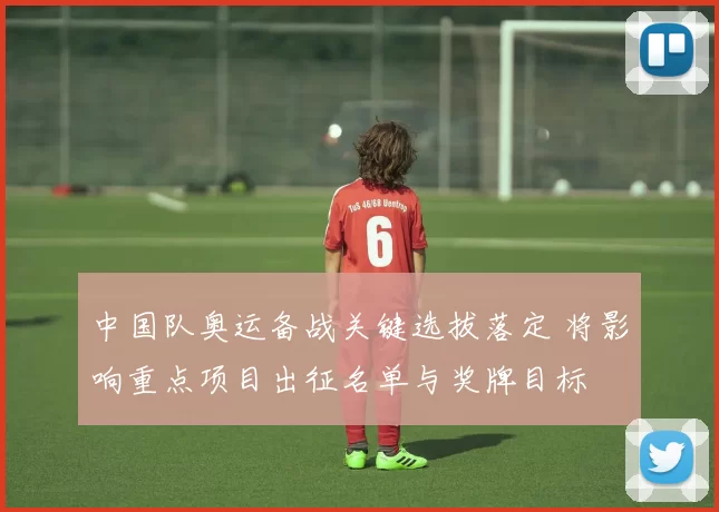 中国队奥运备战关键选拔落定 将影响重点项目出征名单与奖牌目标