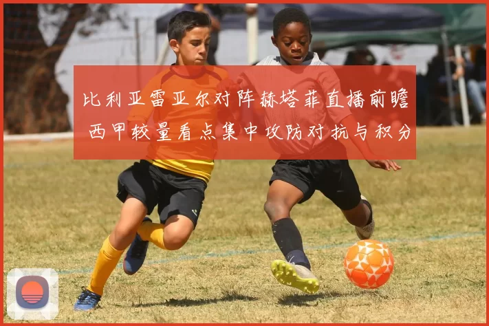 比利亚雷亚尔对阵赫塔菲直播前瞻 西甲较量看点集中攻防对抗与积分争夺
