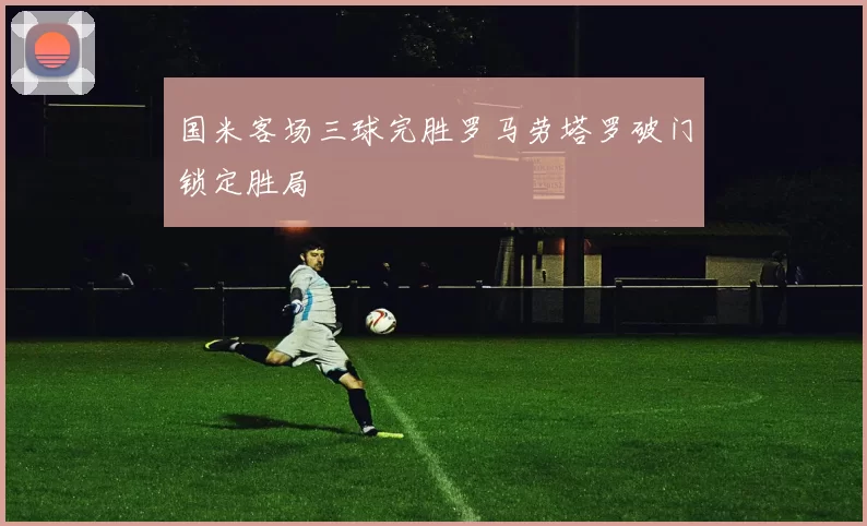 国米客场三球完胜罗马劳塔罗破门锁定胜局