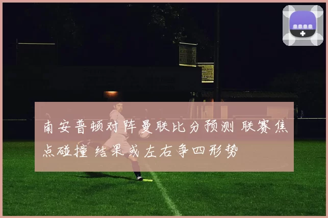 南安普顿对阵曼联比分预测 联赛焦点碰撞 结果或左右争四形势