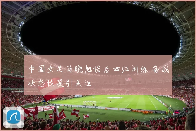 中国女足马晓旭伤后回归训练 备战状态恢复引关注