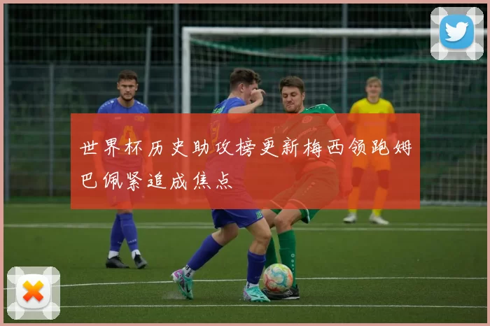 世界杯历史助攻榜更新梅西领跑姆巴佩紧追成焦点
