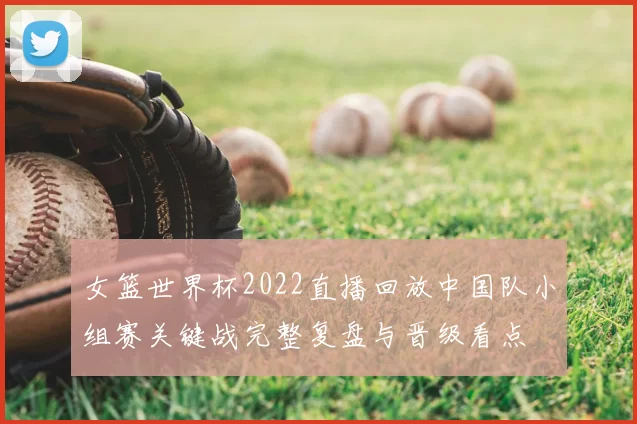 女篮世界杯2022直播回放中国队小组赛关键战完整复盘与晋级看点