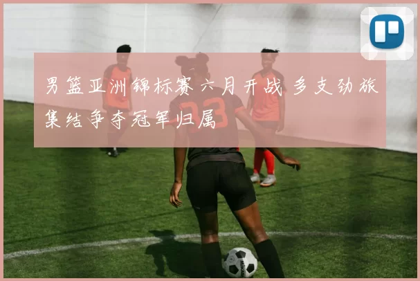 男篮亚洲锦标赛六月开战 多支劲旅集结争夺冠军归属