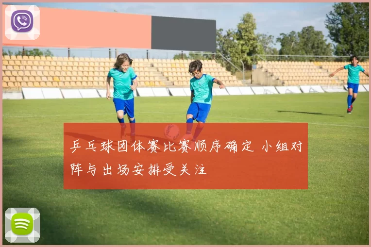 乒乓球团体赛比赛顺序确定 小组对阵与出场安排受关注