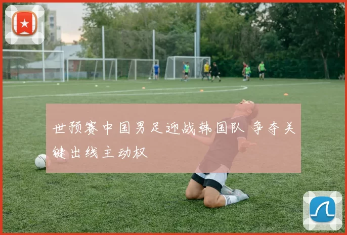 世预赛中国男足迎战韩国队 争夺关键出线主动权
