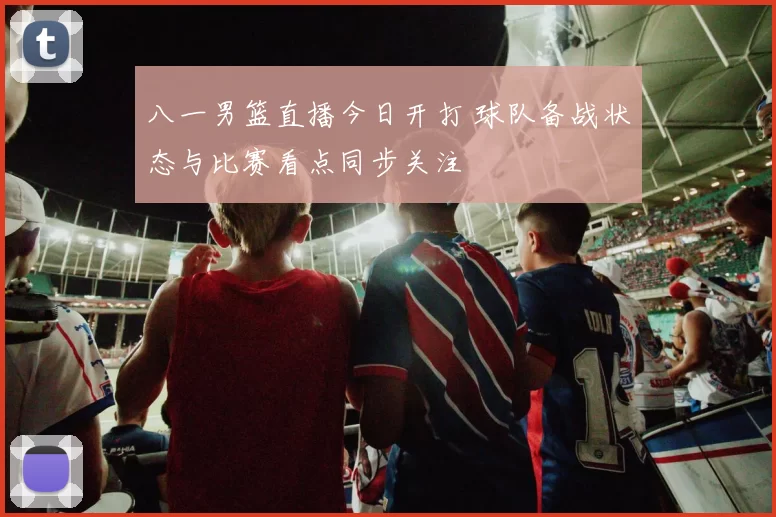 八一男篮直播今日开打 球队备战状态与比赛看点同步关注