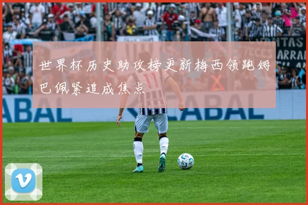 世界杯历史助攻榜更新梅西领跑姆巴佩紧追成焦点