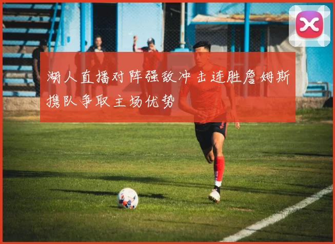 湖人直播对阵强敌冲击连胜詹姆斯携队争取主场优势