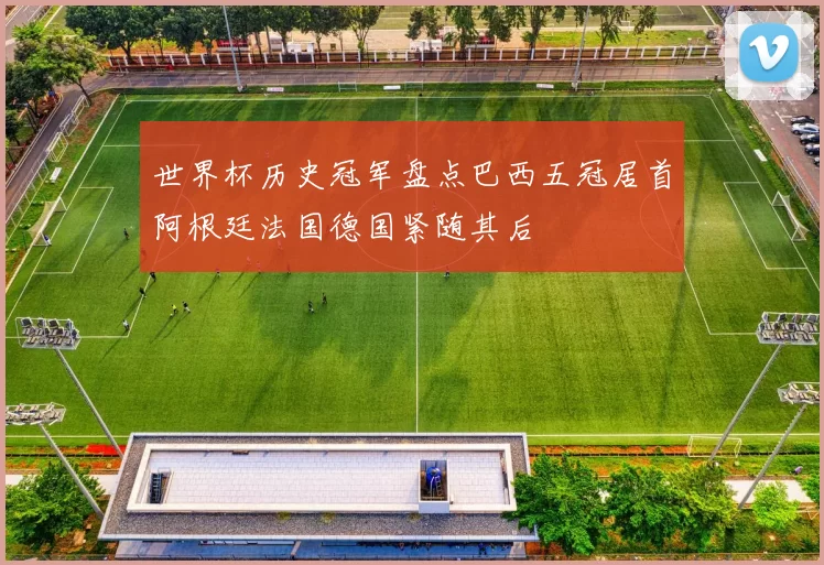 世界杯历史冠军盘点巴西五冠居首阿根廷法国德国紧随其后