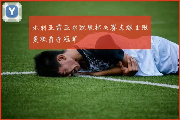 比利亚雷亚尔欧联杯决赛点球击败曼联首夺冠军