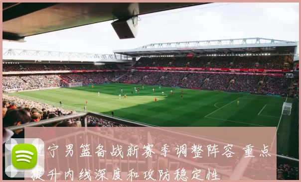 辽宁男篮备战新赛季调整阵容 重点提升内线深度和攻防稳定性