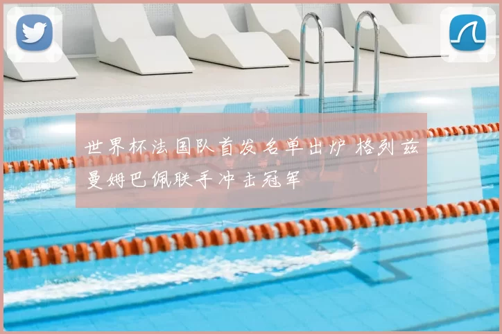 世界杯法国队首发名单出炉 格列兹曼姆巴佩联手冲击冠军