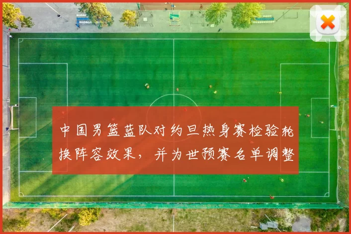 中国男篮蓝队对约旦热身赛检验轮换阵容效果,并为世预赛名单调整提供参考