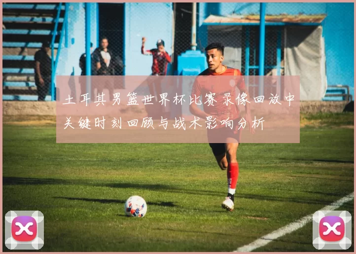 土耳其男篮世界杯比赛录像回放中关键时刻回顾与战术影响分析
