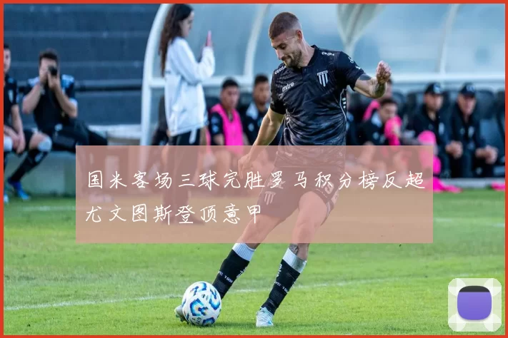 国米客场三球完胜罗马积分榜反超尤文图斯登顶意甲