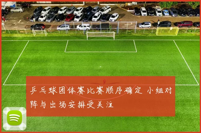 乒乓球团体赛比赛顺序确定 小组对阵与出场安排受关注