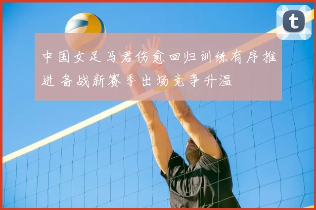 中国女足马君伤愈回归训练有序推进 备战新赛季出场竞争升温