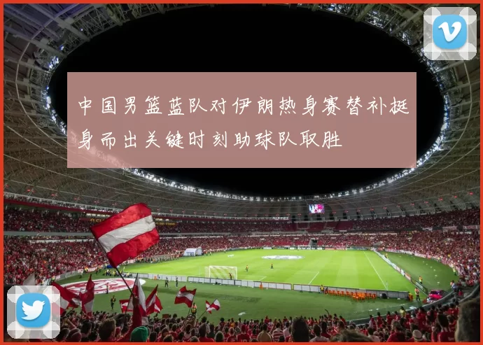 中国男篮蓝队对伊朗热身赛替补挺身而出关键时刻助球队取胜